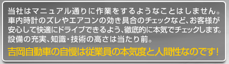 当社はマニュアル通りに作業をするようなことはしません。車内時計のズレやエアコンの効き具合のチェックなど、お客様が安心して快適にドライブできるよう、徹底的に本気でチェックします。設備の充実、知識・技術の高さは当たり前。吉岡自動車の自慢は社員の本気度と人間性なのです！