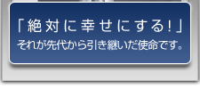 「絶対に幸せにする！」それが先代から引き継いだ使命です。