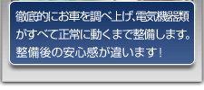 徹底的にお車を調べ上げ、電気機器類がすべて正常に動くまで整備します。整備後の安心感が違います！