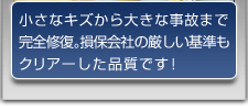 小さなキズから大きな事故まで完全修復。損保会社の厳しい基準もクリアーした品質です！